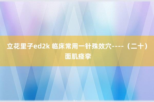立花里子ed2k 临床常用一针殊效穴----（二十） 面肌痉挛
