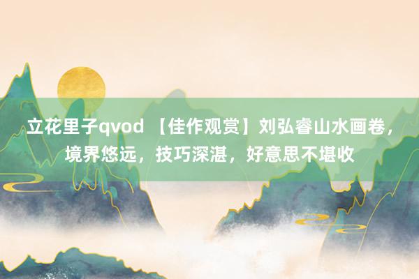 立花里子qvod 【佳作观赏】刘弘睿山水画卷，境界悠远，技巧深湛，好意思不堪收