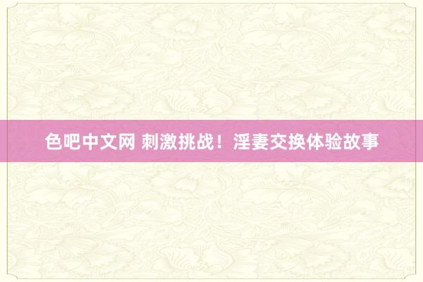 色吧中文网 刺激挑战！淫妻交换体验故事