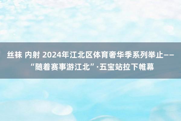 丝袜 内射 2024年江北区体育奢华季系列举止—— “随着赛事游江北”·五宝站拉下帷幕