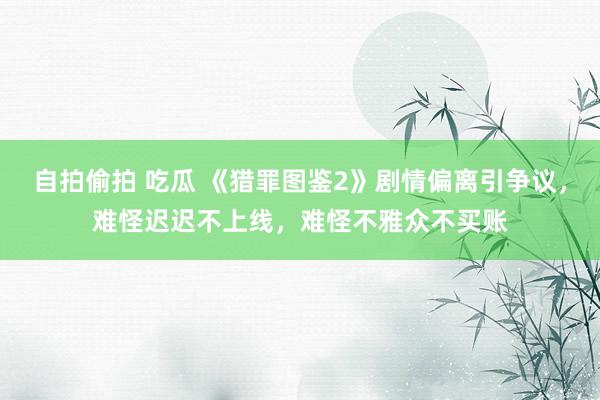 自拍偷拍 吃瓜 《猎罪图鉴2》剧情偏离引争议，难怪迟迟不上线，难怪不雅众不买账