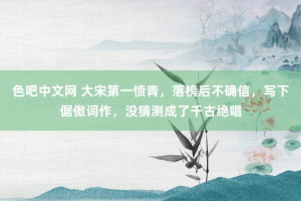 色吧中文网 大宋第一愤青，落榜后不确信，写下倨傲词作，没猜测成了千古绝唱