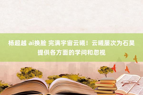 杨超越 ai换脸 完满宇宙云曦！云曦屡次为石昊提供各方面的学问和忽视