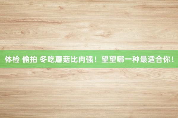 体检 偷拍 冬吃蘑菇比肉强！望望哪一种最适合你！