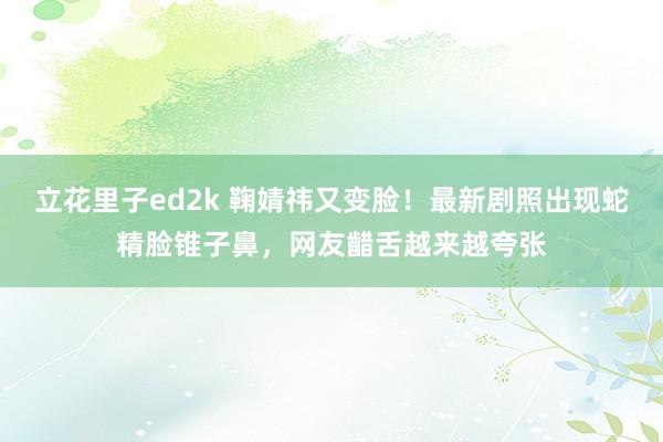 立花里子ed2k 鞠婧祎又变脸！最新剧照出现蛇精脸锥子鼻，网友齰舌越来越夸张
