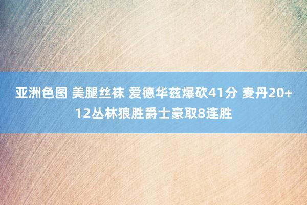 亚洲色图 美腿丝袜 爱德华兹爆砍41分 麦丹20+12丛林狼胜爵士豪取8连胜