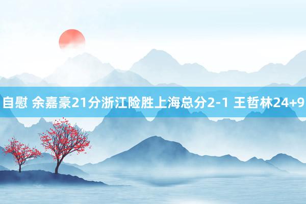 自慰 余嘉豪21分浙江险胜上海总分2-1 王哲林24+9
