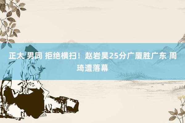 正太 男同 拒绝横扫！赵岩昊25分广厦胜广东 周琦遭落幕