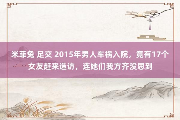 米菲兔 足交 2015年男人车祸入院，竟有17个女友赶来造访，连她们我方齐没思到