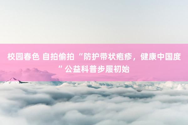 校园春色 自拍偷拍 “防护带状疱疹，健康中国度”公益科普步履初始