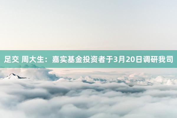 足交 周大生：嘉实基金投资者于3月20日调研我司