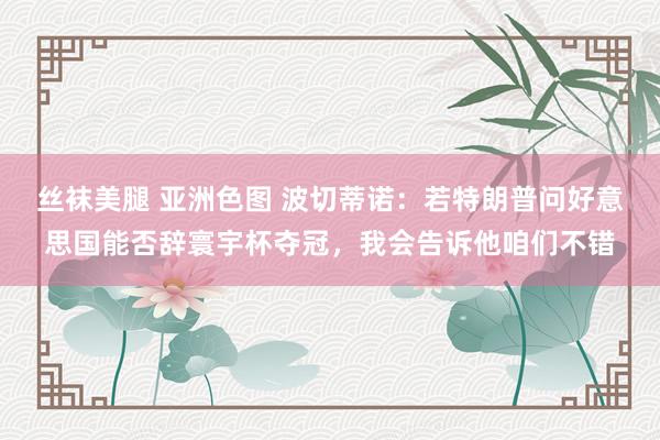 丝袜美腿 亚洲色图 波切蒂诺：若特朗普问好意思国能否辞寰宇杯夺冠，我会告诉他咱们不错