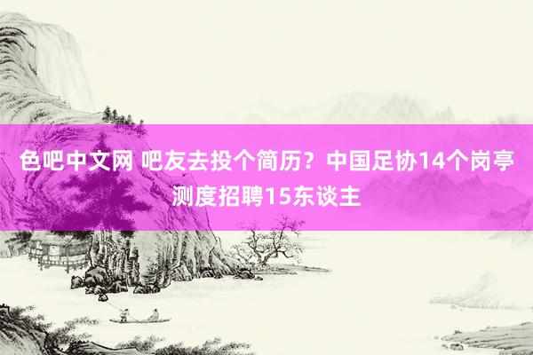 色吧中文网 吧友去投个简历？中国足协14个岗亭测度招聘15东谈主