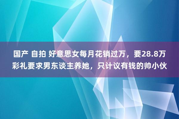 国产 自拍 好意思女每月花销过万，要28.8万彩礼要求男东谈主养她，只计议有钱的帅小伙
