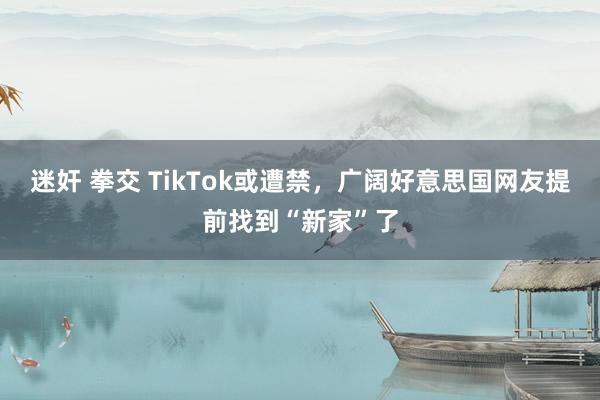 迷奸 拳交 TikTok或遭禁，广阔好意思国网友提前找到“新家”了