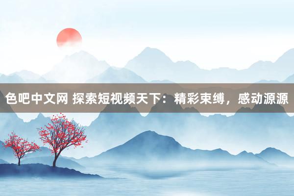 色吧中文网 探索短视频天下：精彩束缚，感动源源
