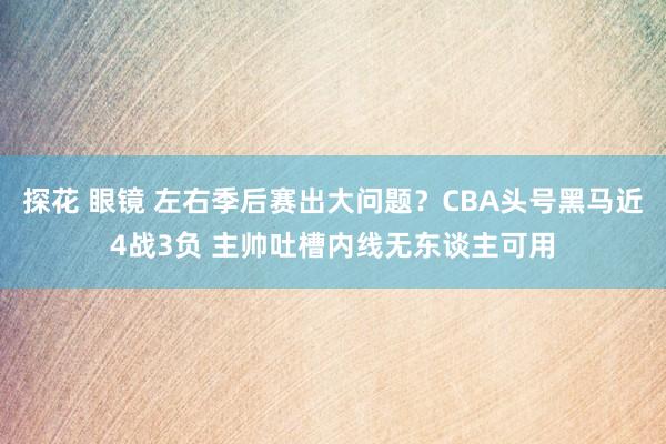 探花 眼镜 左右季后赛出大问题？CBA头号黑马近4战3负 主帅吐槽内线无东谈主可用