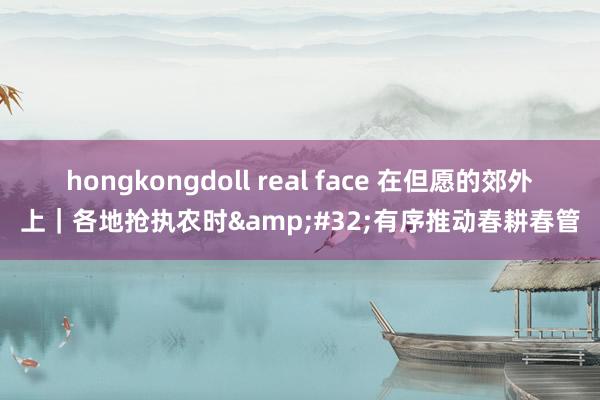 hongkongdoll real face 在但愿的郊外上｜各地抢执农时&#32;有序推动春耕春管