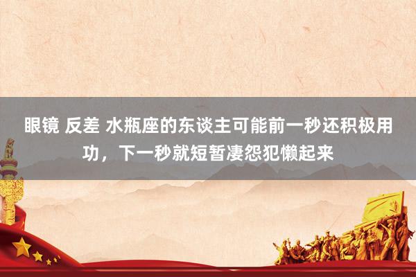 眼镜 反差 水瓶座的东谈主可能前一秒还积极用功，下一秒就短暂凄怨犯懒起来
