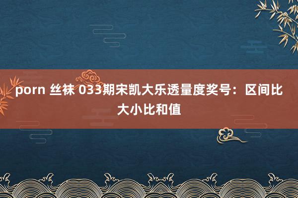 porn 丝袜 033期宋凯大乐透量度奖号：区间比大小比和值