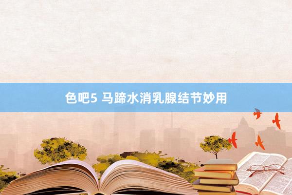 色吧5 马蹄水消乳腺结节妙用