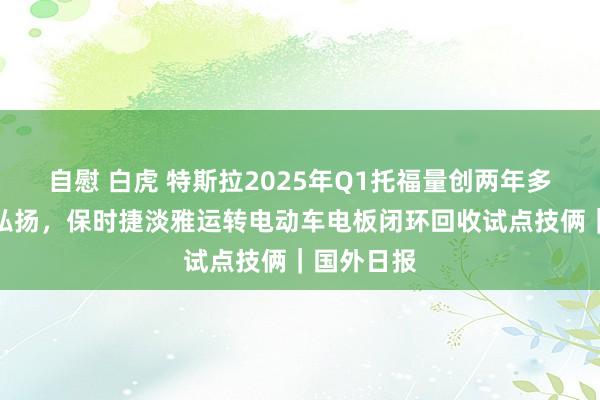 自慰 白虎 特斯拉2025年Q1托福量创两年多最差季度弘扬，保时捷淡雅运转电动车电板闭环回收试点技俩｜国外日报