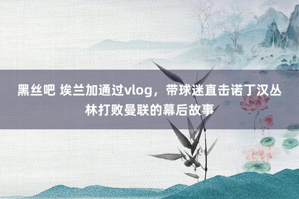 黑丝吧 埃兰加通过vlog，带球迷直击诺丁汉丛林打败曼联的幕后故事