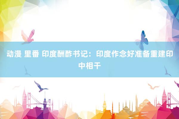 动漫 里番 印度酬酢书记：印度作念好准备重建印中相干