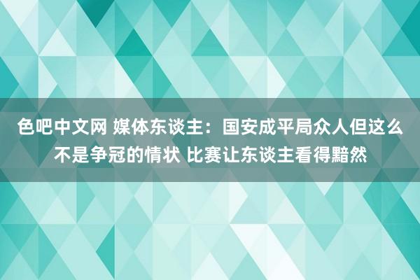 色吧中文网 媒体东谈主：国安成平局众人但这么不是争冠的情状 比赛让东谈主看得黯然