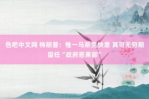 色吧中文网 特朗普：惟一马斯克快意 其可无穷期留任“政府恶果部”
