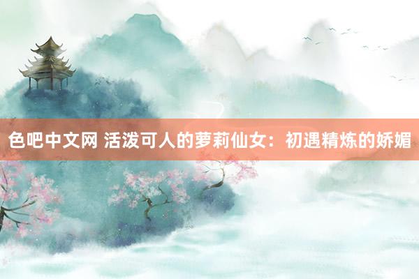 色吧中文网 活泼可人的萝莉仙女：初遇精炼的娇媚