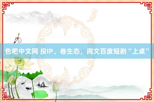 色吧中文网 投IP、卷生态，阅文百度短剧“上桌”