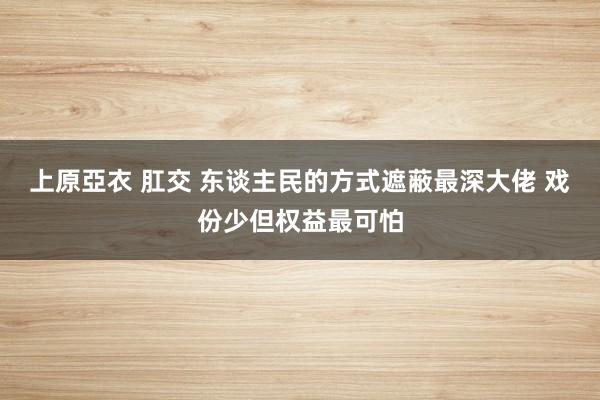 上原亞衣 肛交 东谈主民的方式遮蔽最深大佬 戏份少但权益最可怕