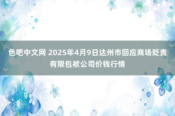 色吧中文网 2025年4月9日达州市回应商场贬责有限包袱公司价钱行情