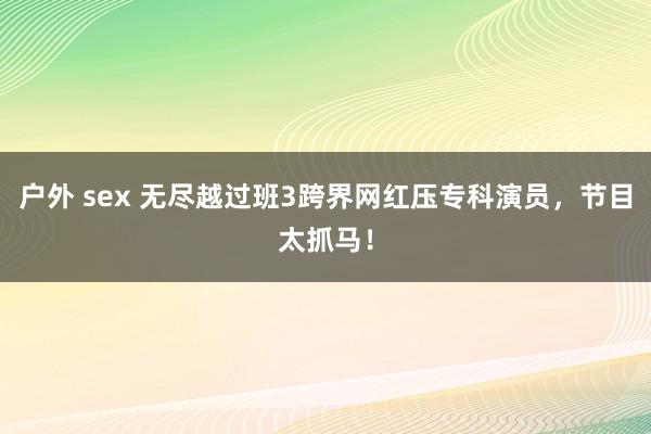户外 sex 无尽越过班3跨界网红压专科演员，节目太抓马！