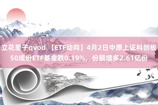立花里子qvod 【ETF动向】4月2日中原上证科创板50成份ETF基金跌0.19%，份额增多2.61亿份