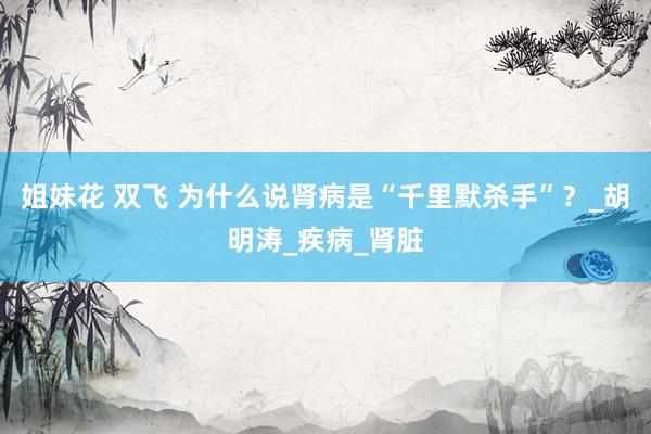 姐妹花 双飞 为什么说肾病是“千里默杀手”？_胡明涛_疾病_肾脏