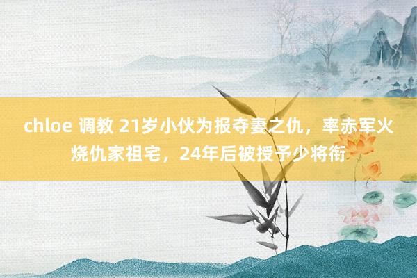 chloe 调教 21岁小伙为报夺妻之仇，率赤军火烧仇家祖宅，24年后被授予少将衔