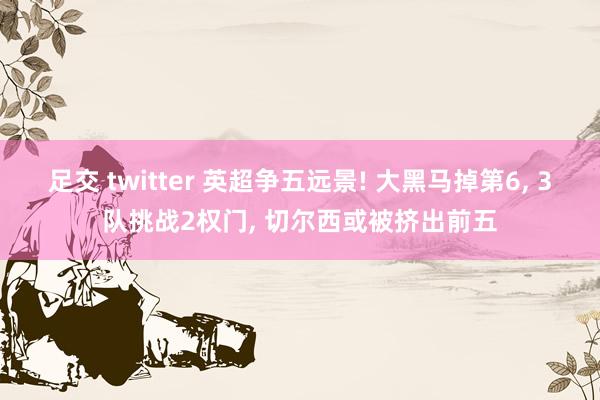 足交 twitter 英超争五远景! 大黑马掉第6， 3队挑战2权门， 切尔西或被挤出前五
