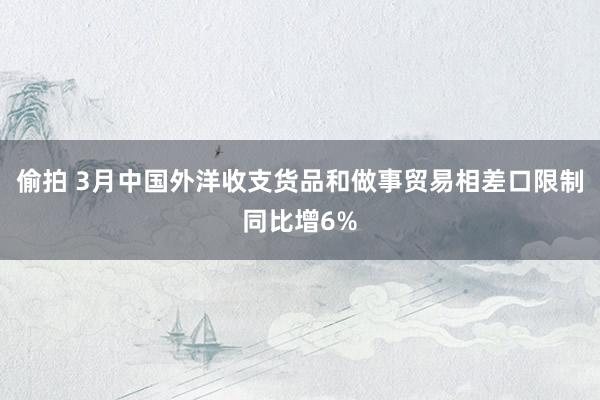 偷拍 3月中国外洋收支货品和做事贸易相差口限制同比增6%