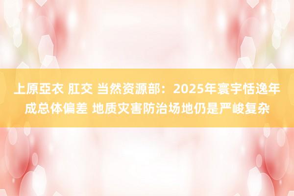 上原亞衣 肛交 当然资源部：2025年寰宇恬逸年成总体偏差 地质灾害防治场地仍是严峻复杂