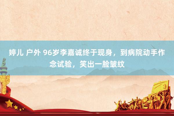 婷儿 户外 96岁李嘉诚终于现身，到病院动手作念试验，笑出一脸皱纹