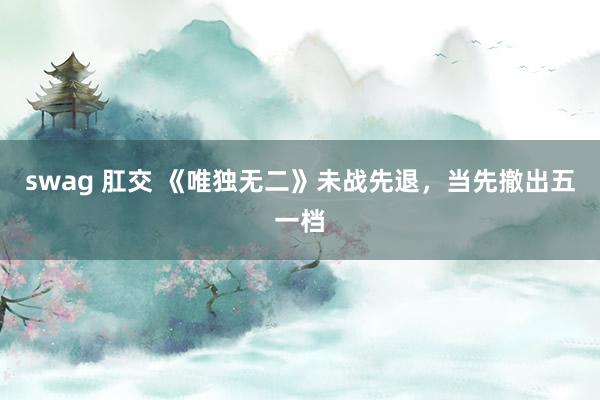 swag 肛交 《唯独无二》未战先退，当先撤出五一档