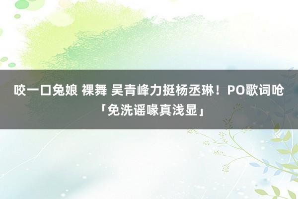 咬一口兔娘 裸舞 吴青峰力挺杨丞琳！　PO歌词呛「免洗谣喙真浅显」