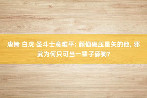 唐嫣 白虎 圣斗士意难平: 颜值碾压星矢的他， 邪武为何只可当一辈子舔狗?