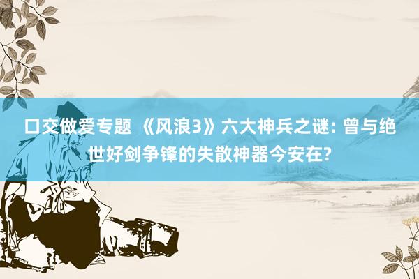 口交做爱专题 《风浪3》六大神兵之谜: 曾与绝世好剑争锋的失散神器今安在?
