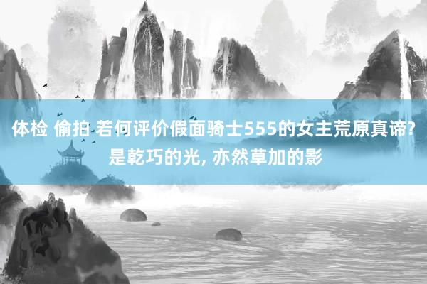 体检 偷拍 若何评价假面骑士555的女主荒原真谛? 是乾巧的光， 亦然草加的影
