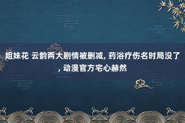 姐妹花 云韵两大剧情被删减， 药浴疗伤名时局没了， 动漫官方宅心赫然