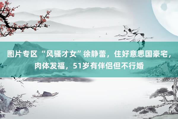 图片专区 “风骚才女”徐静蕾，住好意思国豪宅，肉体发福，51岁有伴侣但不行婚