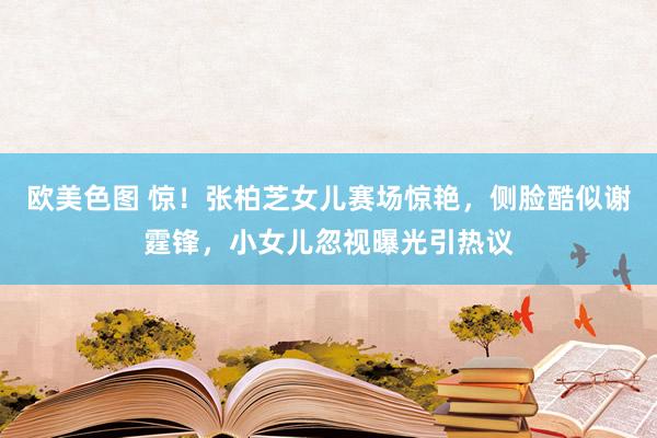欧美色图 惊！张柏芝女儿赛场惊艳，侧脸酷似谢霆锋，小女儿忽视曝光引热议